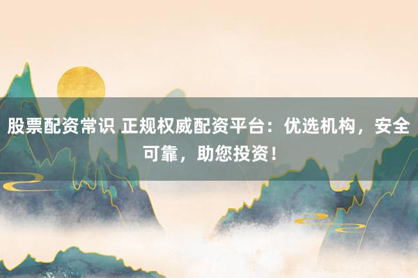 股票配资常识 正规权威配资平台：优选机构，安全可靠，助您投资！