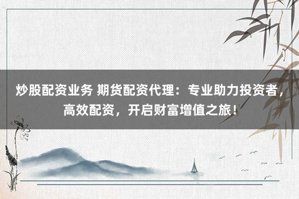 炒股配资业务 期货配资代理：专业助力投资者，高效配资，开启财富增值之旅！