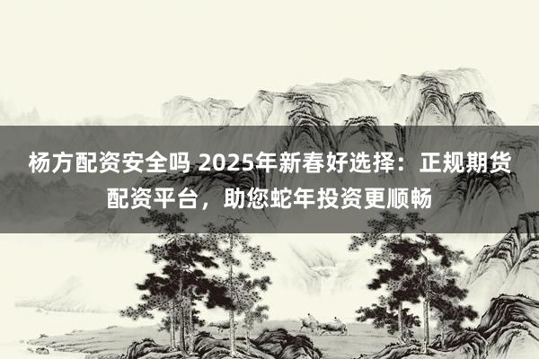 杨方配资安全吗 2025年新春好选择：正规期货配资平台，助您蛇年投资更顺畅
