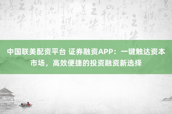 中国联美配资平台 证券融资APP：一键触达资本市场，高效便捷的投资融资新选择