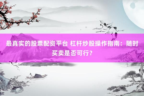 最真实的股票配资平台 杠杆炒股操作指南：随时买卖是否可行？