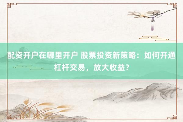配资开户在哪里开户 股票投资新策略：如何开通杠杆交易，放大收益？