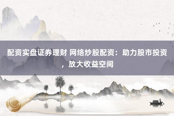 配资实盘证券理财 网络炒股配资：助力股市投资，放大收益空间