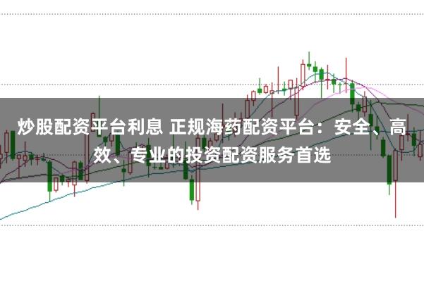 炒股配资平台利息 正规海药配资平台：安全、高效、专业的投资配资服务首选
