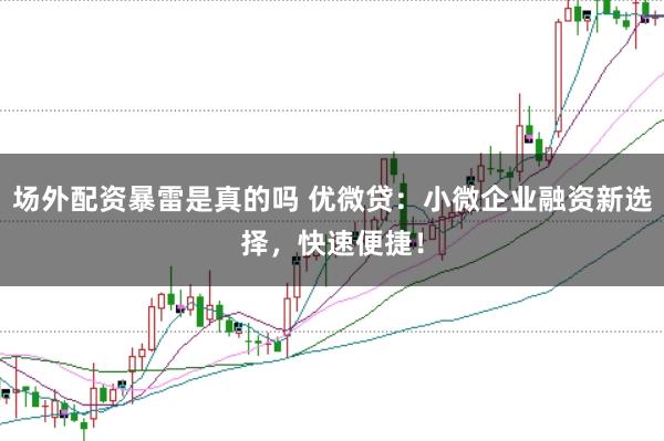 场外配资暴雷是真的吗 优微贷：小微企业融资新选择，快速便捷！
