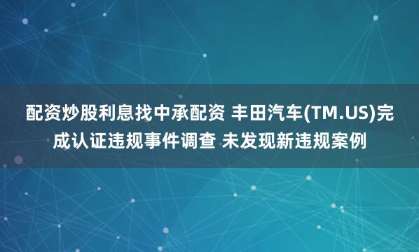 配资炒股利息找中承配资 丰田汽车(TM.US)完成认证违规事件调查 未发现新违规案例