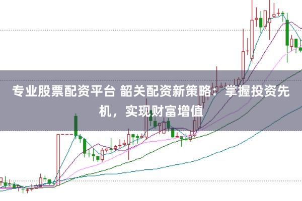 专业股票配资平台 韶关配资新策略：掌握投资先机，实现财富增值