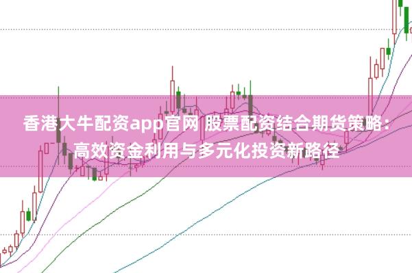 香港大牛配资app官网 股票配资结合期货策略：高效资金利用与多元化投资新路径