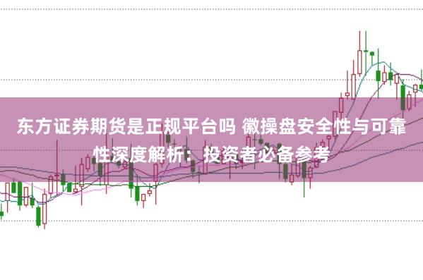东方证券期货是正规平台吗 徽操盘安全性与可靠性深度解析：投资者必备参考