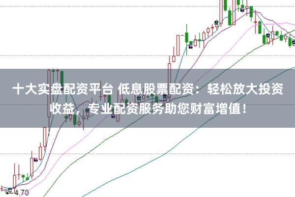 十大实盘配资平台 低息股票配资：轻松放大投资收益，专业配资服务助您财富增值！