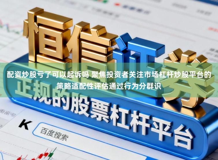 配资炒股亏了可以起诉吗 聚焦投资者关注市场杠杆炒股平台的策略适配性评估通过行为分群识