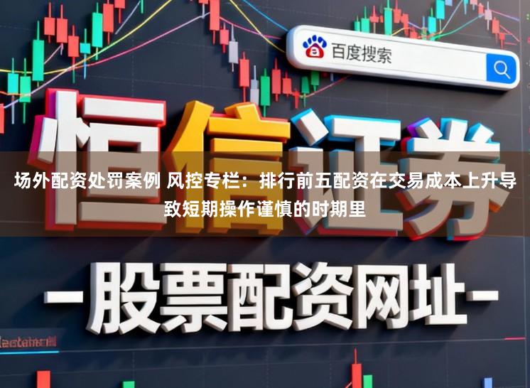 场外配资处罚案例 风控专栏：排行前五配资在交易成本上升导致短期操作谨慎的时期里